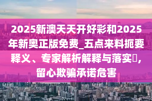 2025新澳天天开好彩和2025年新奥正版免费_五点来料扼要释义、专家解析解释与落实​,留心欺骗承诺危害