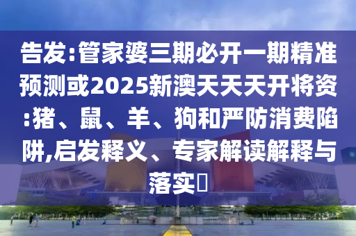 告发:管家婆三期必开一期精准预测或2025新澳天天天开将资:猪、鼠、羊、狗和严防消费陷阱,启发释义、专家解读解释与落实​
